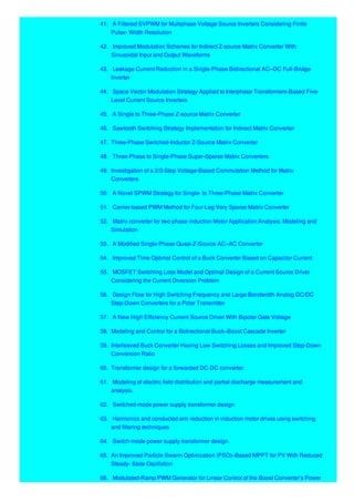 41. A Filtered SVPWM for Multiphase Voltage Source Inverters Considering Finite
Pulse- Width Resolution
42. Improved Modulation Schemes for Indirect Z-source Matrix Converter With
Sinusoidal Input and Output Waveforms
43. Leakage Current Reduction in a Single-Phase Bidirectional AC–DC Full-Bridge
Inverter
44. Space Vector Modulation Strategy Applied to Interphase Transformers-Based Five-
Level Current Source Inverters
45. A Single to Three-Phase Z-source Matrix Converter
46. Sawtooth Switching Strategy Implementation for Indirect Matrix Converter
47. Three-Phase Switched-Inductor Z-Source Matrix Converter
48. Three-Phase to Single-Phase Super-Sparse Matrix Converters
49. Investigation of a 2/3-Step Voltage-Based Commutation Method for Matrix
Converters
50. A Novel SPWM Strategy for Single- to Three-Phase Matrix Converter
51. Carrier-based PWM Method for Four-Leg Very Sparse Matrix Converter
52. Matrix converter for two-phase induction Motor Application:Analysis, Modeling and
Simulation
53. A Modified Single-Phase Quasi-Z-Source AC–AC Converter
54. Improved Time Optimal Control of a Buck Converter Based on Capacitor Current
55. MOSFET Switching Loss Model and Optimal Design of a Current Source Driver
Considering the Current Diversion Problem
56. Design Flow for High Switching Frequency and Large-Bandwidth Analog DC/DC
Step-Down Converters for a Polar Transmitter
57. A New High Efficiency Current Source Driver With Bipolar Gate Voltage
58. Modeling and Control for a Bidirectional Buck–Boost Cascade Inverter
59. Interleaved Buck Converter Having Low Switching Losses and Improved Step-Down
Conversion Ratio
60. Transformer design for a forwarded DC-DC converter.
61. Modeling of electric field distribution and partial discharge measurement and
analysis.
62. Switched-mode power supply transformer design
63. Harmonics and conducted emi reduction in induction motor drives using switching
and filtering techniques
64. Switch-mode power supply transformer design.
65. An Improved Particle Swarm Optimization (PSO)–Based MPPT for PV With Reduced
Steady- State Oscillation
66. Modulated-Ramp PWM Generator for Linear Control of the Boost Converter’s Power
 