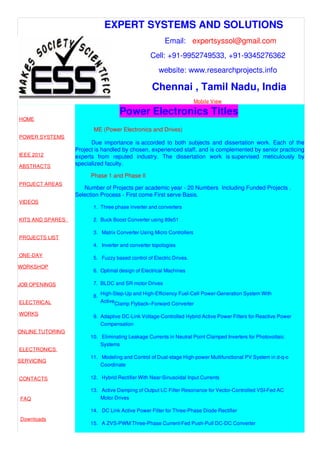 EXPERT SYSTEMS AND SOLUTIONS
Email: expertsyssol@gmail.com
Cell: +91-9952749533, +91-9345276362
website: www.researchprojects.info
Chennai , Tamil Nadu, India
Mobile View
HOME
POWER SYSTEMS
IEEE 2012
ABSTRACTS
PROJECT AREAS
VIDEOS
KITS AND SPARES
PROJECTS LIST
ONE-DAY
WORKSHOP
JOB OPENINGS
ELECTRICAL
WORKS
ONLINE TUTORING
ELECTRONICS
SERVICING
CONTACTS
FAQ
Downloads
Power Electronics Titles
ME (Power Electronics and Drives)
Due importance is accorded to both subjects and dissertation work. Each of the
Project is handled by chosen, experienced staff, and is complemented by senior practicing
experts from reputed industry. The dissertation work is supervised meticulously by
specialized faculty.
Phase 1 and Phase II
Number of Projects per academic year - 20 Numbers Including Funded Projects .
Selection Process - First come First serve Basis.
1. Three phase inverter and converters
2. Buck Boost Converter using 89s51
3. Matrix Converter Using Micro Controllers
4. Inverter and converter topologies
5. Fuzzy based control of Electric Drives.
6. Optimal design of Electrical Machines
7. BLDC and SR motor Drives
8.
Clamp Flyback–Forward Converter
9. Adaptive DC-Link Voltage-Controlled Hybrid Active Power Filters for Reactive Power
Compensation
10. Eliminating Leakage Currents in Neutral Point Clamped Inverters for Photovoltaic
Systems
11. Modeling and Control of Dual-stage High-power Multifunctional PV System in d-q-o
Coordinate
12. Hybrid Rectifier With Near-Sinusoidal Input Currents
13. Active Damping of Output LC Filter Resonance for Vector-Controlled VSI-Fed AC
Motor Drives
14. DC Link Active Power Filter for Three-Phase Diode Rectifier
15. A ZVS-PWM Three-Phase Current-Fed Push-Pull DC-DC Converter
High-Step-Up and High-Efficiency Fuel-Cell Power-Generation System With
Active
 