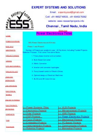 EXPERT SYSTEMS AND SOLUTIONS
Email: expertsyssol@gmail.com
Cell: +91-9952749533, +91-9345276362
website: www.researchprojects.info
Chennai , Tamil Nadu, India
Mobile View
HOME
POWER SYSTEMS
IEEE 2012
ABSTRACTS
PROJECT AREAS
VIDEOS
KITS AND SPARES
PROJECTS LIST
ONE-DAY
WORKSHOP
JOB OPENINGS
ELECTRICAL
WORKS
ONLINE TUTORING
ELECTRONICS
SERVICING
CONTACTS
FAQ
Downloads
Part Time B.E
Power Electronics Titles
ME (Power Electronics and Drives)
Phase 1 and Phase II
Number of Projects per academic year - 20 Numbers Including Funded Projects .
Selection Process - First come First serve Basis.
1. Three phase inverter and converters
2. Buck Boost Converter
3. Matrix Converter
4. Inverter and converter topologies
5. Fuzzy based control of Electric Drives.
6. Optimal design of Electrical Machines
7. BLDC and SR motor Drives
>> Power Systems Titles >> VLSI Projects
>> Electronics Projects >> Microprocessor Projects
>> Solar Projects >> ANN Projects
>> DSP Projects >> Power Electronics Projects
>> Fuzzy Projects >> Mechanical Projects
>> Embedded Projects >> PC Based Projects
>> Instrumentation Projects >> Communication Projects
>> Robotics Projects >> Biomedical Projects
 