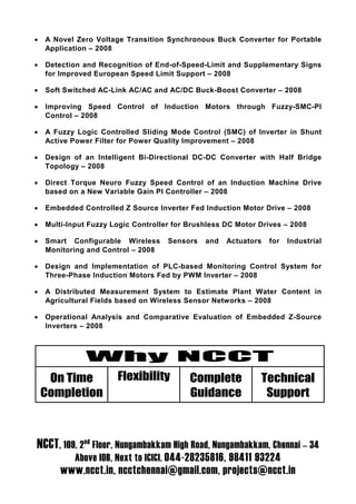 •   A Novel Zero Voltage Transition Synchronous Buck Converter for Portable
    Application – 2008

•   Detection and Recognition of End-of-Speed-Limit and Supplementary Signs
    for Improved European Speed Limit Support – 2008

•   Soft Switched AC-Link AC/AC and AC/DC Buck-Boost Converter – 2008

•   Improving Speed Control of Induction Motors through Fuzzy-SMC-PI
    Control – 2008

•   A Fuzzy Logic Controlled Sliding Mode Control (SMC) of Inverter in Shunt
    Active Power Filter for Power Quality Improvement – 2008

•   Design of an Intelligent Bi-Directional DC-DC Converter with Half Bridge
    Topology – 2008

•   Direct Torque Neuro Fuzzy Speed Control of an Induction Machine Drive
    based on a New Variable Gain PI Controller – 2008

•   Embedded Controlled Z Source Inverter Fed Induction Motor Drive – 2008

•   Multi-Input Fuzzy Logic Controller for Brushless DC Motor Drives – 2008

•   Smart Configurable Wireless      Sensors   and   Actuators   for   Industrial
    Monitoring and Control – 2008

•   Design and Implementation of PLC-based Monitoring Control System for
    Three-Phase Induction Motors Fed by PWM Inverter – 2008

•   A Distributed Measurement System to Estimate Plant Water Content in
    Agricultural Fields based on Wireless Sensor Networks – 2008

•   Operational Analysis and Comparative Evaluation of Embedded Z-Source
    Inverters – 2008



               Why NCCT
     On Time           Flexibility         Complete           Technical
    Completion                             Guidance            Support



NCCT, 109, 2nd Floor, Nungambakkam High Road, Nungambakkam, Chennai – 34
            Above IOB, Next to ICICI. 044-28235816, 98411 93224
        www.ncct.in, ncctchennai@gmail.com, projects@ncct.in
 