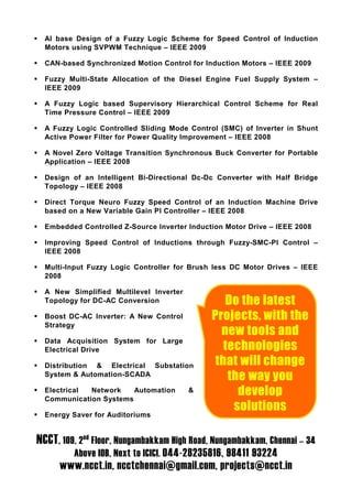 AI base Design of a Fuzzy Logic Scheme for Speed Control of Induction
  Motors using SVPWM Technique – IEEE 2009

  CAN-based Synchronized Motion Control for Induction Motors – IEEE 2009

  Fuzzy Multi-State Allocation of the Diesel Engine Fuel Supply System –
  IEEE 2009

  A Fuzzy Logic based Supervisory Hierarchical Control Scheme for Real
  Time Pressure Control – IEEE 2009

  A Fuzzy Logic Controlled Sliding Mode Control (SMC) of Inverter in Shunt
  Active Power Filter for Power Quality Improvement – IEEE 2008

  A Novel Zero Voltage Transition Synchronous Buck Converter for Portable
  Application – IEEE 2008

  Design of an Intelligent Bi-Directional Dc-Dc Converter with Half Bridge
  Topology – IEEE 2008

  Direct Torque Neuro Fuzzy Speed Control of an Induction Machine Drive
  based on a New Variable Gain PI Controller – IEEE 2008

  Embedded Controlled Z-Source Inverter Induction Motor Drive – IEEE 2008

  Improving Speed Control of Inductions through Fuzzy-SMC-PI Control –
  IEEE 2008

  Multi-Input Fuzzy Logic Controller for Brush less DC Motor Drives – IEEE
  2008

  A New Simplified Multilevel Inverter
  Topology for DC-AC Conversion                  Do the latest
  Boost DC-AC Inverter: A New Control         Projects, with the
  Strategy
                                                new tools and
  Data Acquisition System for Large
  Electrical Drive                               technologies
  Distribution & Electrical Substation         that will change
  System & Automation-SCADA
                                                  the way you
  Electrical Network
  Communication Systems
                        Automation       &          develop
                                                   solutions
  Energy Saver for Auditoriums


NCCT, 109, 2nd Floor, Nungambakkam High Road, Nungambakkam, Chennai – 34
         Above IOB, Next to ICICI. 044-28235816, 98411 93224
     www.ncct.in, ncctchennai@gmail.com, projects@ncct.in
 