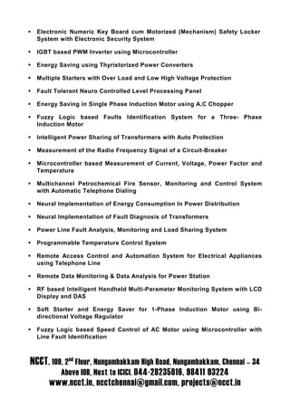Electronic Numeric Key Board cum Motorized (Mechanism) Safety Locker
  System with Electronic Security System

  IGBT based PWM Inverter using Microcontroller

  Energy Saving using Thyristorized Power Converters

  Multiple Starters with Over Load and Low High Voltage Protection

  Fault Tolerant Neuro Controlled Level Processing Panel

  Energy Saving in Single Phase Induction Motor using A.C Chopper

  Fuzzy Logic based Faults Identification System for a Three- Phase
  Induction Motor

  Intelligent Power Sharing of Transformers with Auto Protection

  Measurement of the Radio Frequency Signal of a Circuit-Breaker

  Microcontroller based Measurement of Current, Voltage, Power Factor and
  Temperature

  Multichannel Petrochemical Fire Sensor, Monitoring and Control System
  with Automatic Telephone Dialing

  Neural Implementation of Energy Consumption In Power Distribution

  Neural Implementation of Fault Diagnosis of Transformers

  Power Line Fault Analysis, Monitoring and Load Sharing System

  Programmable Temperature Control System

  Remote Access Control and Automation System for Electrical Appliances
  using Telephone Line

  Remote Data Monitoring & Data Analysis for Power Station

  RF based Intelligent Handheld Multi-Parameter Monitoring System with LCD
  Display and DAS

  Soft Starter and Energy Saver for 1-Phase Induction Motor using Bi-
  directional Voltage Regulator

  Fuzzy Logic based Speed Control of AC Motor using Microcontroller with
  Line Fault Identification



NCCT, 109, 2nd Floor, Nungambakkam High Road, Nungambakkam, Chennai – 34
          Above IOB, Next to ICICI. 044-28235816, 98411 93224
      www.ncct.in, ncctchennai@gmail.com, projects@ncct.in
 
