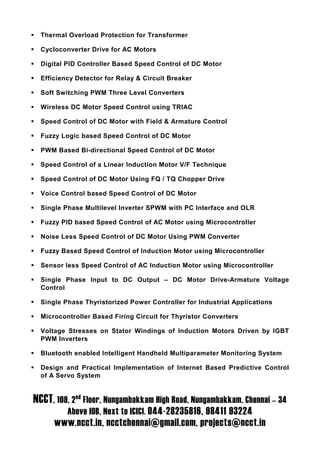 Thermal Overload Protection for Transformer

  Cycloconverter Drive for AC Motors

  Digital PID Controller Based Speed Control of DC Motor

  Efficiency Detector for Relay & Circuit Breaker

  Soft Switching PWM Three Level Converters

  Wireless DC Motor Speed Control using TRIAC

  Speed Control of DC Motor with Field & Armature Control

  Fuzzy Logic based Speed Control of DC Motor

  PWM Based Bi-directional Speed Control of DC Motor

  Speed Control of a Linear Induction Motor V/F Technique

  Speed Control of DC Motor Using FQ / TQ Chopper Drive

  Voice Control based Speed Control of DC Motor

  Single Phase Multilevel Inverter SPWM with PC Interface and OLR

  Fuzzy PID based Speed Control of AC Motor using Microcontroller

  Noise Less Speed Control of DC Motor Using PWM Converter

  Fuzzy Based Speed Control of Induction Motor using Microcontroller

  Sensor less Speed Control of AC Induction Motor using Microcontroller

  Single Phase Input to DC Output – DC Motor Drive-Armature Voltage
  Control

  Single Phase Thyristorized Power Controller for Industrial Applications

  Microcontroller Based Firing Circuit for Thyristor Converters

  Voltage Stresses on Stator Windings of Induction Motors Driven by IGBT
  PWM Inverters

  Bluetooth enabled Intelligent Handheld Multiparameter Monitoring System

  Design and Practical Implementation of Internet Based Predictive Control
  of A Servo System


NCCT, 109, 2nd Floor, Nungambakkam High Road, Nungambakkam, Chennai – 34
          Above IOB, Next to ICICI. 044-28235816, 98411 93224
      www.ncct.in, ncctchennai@gmail.com, projects@ncct.in
 