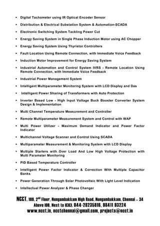 Digital Tachometer using IR Optical Encoder Sensor

  Distribution & Electrical Substation System & Automation-SCADA

  Electronic Switching System Tackling Power Cut

  Energy Saving System in Single Phase Induction Motor using AC Chopper

  Energy Saving System Using Thyristor Controllers

  Fault Location Using Remote Connection, with Immediate Voice Feedback

  Induction Motor Improvement for Energy Saving System

  Industrial Automation and Control System IVRS - Remote Location Using
  Remote Connection, with Immediate Voice Feedback

  Industrial Power Management System

  Intelligent Multiparameter Monitoring System with LCD Display and Das

  Intelligent Power Sharing of Transformers with Auto Protection

  Inverter Based Low - High Input Voltage Buck Booster Converter System
  Design & Implementation

  Multi Channel Temperature Measurement and Controller

  Remote Multiparameter Measurement System and Control with WAP

  Multi Power Utilizer - Maximum Demand Indicator and Power Factor
  Indicator

  Multichannel Voltage Scanner and Control Using SCADA

  Multiparameter Measurement & Monitoring System with LCD Display

  Multiple Starters with Over Load And Low High Voltage Protection with
  Multi Parameter Monitoring

  PID Based Temperature Controller

  Intelligent Power Factor Indicator & Correction With Multiple Capacitor
  Banks

  Power Generation Through Solar Photovoltaic With Light Level Indication

  Intellectual Power Analyzer & Phase Changer


NCCT, 109, 2nd Floor, Nungambakkam High Road, Nungambakkam, Chennai – 34
         Above IOB, Next to ICICI. 044-28235816, 98411 93224
      www.ncct.in, ncctchennai@gmail.com, projects@ncct.in
 