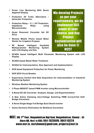 Power Line Monitoring With Seven
  Segment Display                            We develop Projects
  Protection Of Turbo      Alternators   -       as per your
  Generator Protection
                                             requirements, we do
  Protective Relay – V, I, V/F Protection,
  Impedance          Relay          using      implement IEEE
  Microcontroller
                                                paper of your
  Quasi Resonant Converter fed DC
  Drive
                                               choice, and Any
  Remote Mobile Phone based Motor
                                                   Project
  Starter for Irrigation Purpose              Customization will
  RF    Based    Intelligent Handheld          also be done @
  Multiparameter Monitoring System
  with LCD Display and Das                          NCCT
  SCADA based Intelligent Multi Parameter Monitoring System with LCD
  Display

  SCADA based Waste Water Treatment

  SCADA for Instrumentation, New Approach and Implementation

  SCR based Equipment Protection for Power Monitoring

  SCR DCR Circuit Breaker

  Supervisory Control And Data Acquisition for Instrumentation in Industrial
  Monitoring System

  Wireless Weather Monitoring System

  3 Phase MOSFET based PWM Inverter using Microcontroller

  A Boost DC-AC Converter: Analysis, Design, and Experimentation

  A New Active Clamping Zero-Voltage Switching PWM Current-Fed Half-
  Bridge Converters

  A Novel Single-Stage Full-Bridge Buck Boost Inverter

  Active Harmonic Elimination for Multilevel Converters




NCCT, 109, 2nd Floor, Nungambakkam High Road, Nungambakkam, Chennai – 34
          Above IOB, Next to ICICI. 044-28235816, 98411 93224
      www.ncct.in, ncctchennai@gmail.com, projects@ncct.in
 