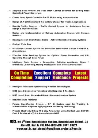 Adaptive Feed-forward and Feed Back Control Schemes for Sliding Mode
  Controlled Power Converters

  Closed Loop Speed Controller for DC Motor using Microcontroller

  Design of A Soft Switched 6-Kw Battery Charger for Traction Applications

  Density Traffic Analyzer - Traffic Control System for Ambulance Service
  Design & Implementation

  Design and Implementation of Railway Automation System with Sensors
  Network

  Development of Smart Notice Board – Active Information Display Systems

  Cockpit White Box

  Distributed Control System for Industrial Transducers Failure Location &
  Annunciation

  Effective Solar Tracking System for Optimal Power Generation and Lift
  Operating Through Solar Power

  Intelligent Train System – Automation, Collision Avoidance, Signal /
  Unmanned Controlling, Moving Message Display, Voice Annunciation



 On Time Excellent Complete Latest
Completion Support Guidance Projects

  Intelligent Transport System using Wireless Technologies

  IVRS based Electronics Televoting with Response & Feedback

  IVRS based Smart Networked Home - Home Automation System

  Natural Failure Protector

  Person Identification System – RF ID System used for Tracking &
  Authentication Purposes Applying Back Scattering Technology

  Prepaid Electricity Billing RF 2 Way Automation using Contact Less EMPCR
  Card & Reader with Voice Annunciation – IVRS



NCCT, 109, 2nd Floor, Nungambakkam High Road, Nungambakkam, Chennai – 34
          Above IOB, Next to ICICI. 044-28235816, 98411 93224
      www.ncct.in, ncctchennai@gmail.com, projects@ncct.in
 