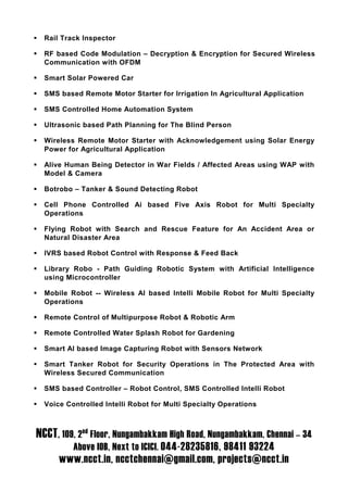 Rail Track Inspector

  RF based Code Modulation – Decryption & Encryption for Secured Wireless
  Communication with OFDM

  Smart Solar Powered Car

  SMS based Remote Motor Starter for Irrigation In Agricultural Application

  SMS Controlled Home Automation System

  Ultrasonic based Path Planning for The Blind Person

  Wireless Remote Motor Starter with Acknowledgement using Solar Energy
  Power for Agricultural Application

  Alive Human Being Detector in War Fields / Affected Areas using WAP with
  Model & Camera

  Botrobo – Tanker & Sound Detecting Robot

  Cell Phone Controlled Ai based Five Axis Robot for Multi Specialty
  Operations

  Flying Robot with Search and Rescue Feature for An Accident Area or
  Natural Disaster Area

  IVRS based Robot Control with Response & Feed Back

  Library Robo - Path Guiding Robotic System with Artificial Intelligence
  using Microcontroller

  Mobile Robot -- Wireless AI based Intelli Mobile Robot for Multi Specialty
  Operations

  Remote Control of Multipurpose Robot & Robotic Arm

  Remote Controlled Water Splash Robot for Gardening

  Smart AI based Image Capturing Robot with Sensors Network

  Smart Tanker Robot for Security Operations in The Protected Area with
  Wireless Secured Communication

  SMS based Controller – Robot Control, SMS Controlled Intelli Robot

  Voice Controlled Intelli Robot for Multi Specialty Operations



NCCT, 109, 2nd Floor, Nungambakkam High Road, Nungambakkam, Chennai – 34
          Above IOB, Next to ICICI. 044-28235816, 98411 93224
      www.ncct.in, ncctchennai@gmail.com, projects@ncct.in
 