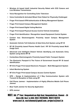 Wireless Ai based Intelli Industrial Security Robot with CCD Camera and
  Live Wireless Transmission

  Voice Recognition for Controlling Color Television

  Voice Controlled & Activated Wheel Chair Robot for Physically Challenged

  Finger Print based ATM Authentication & Money Management System

  Finger Print based Campus Management System

  Finger Print based Digital Voting Machine

  Finger Print based Physical Access Control Vehicle Immobilizer

  Finger Print Identification / Recognition based Equipment Control System

  Contact    less   Electromagnetic   Proximity based   Campus   Management
  System

  Automatic Vehicle Toll Collection & Gate Entry Exit System using RF ID

  RF ID/ Proximity based Pharma Health Card / RF ID/ Proximity based Multi
  Usage Card

  Advanced and Intelligent Distant Vehicle Identifying and Automatic Entry
  System using Active RF ID

  Contactless Electromagnetic Proximity based Public Transport System

  The Electronic Passport & The Future of Government Issued RF ID based
  Identification

  RF ID & Finger Print based Electronic Passport – Multi Management System

  Infant Monitoring System

  RF ID & Finger Print based Campus Access Control System

  GPS – Design & Implementation of 2 Way Communication System with
  Transmit & Reception of Data using RF

  Cell Phone Jammer - Implementation of Highly Effective Mobile Cell Phone
  Jammer

  Blue Tooth Jammer for Security Application

  GPS Jammer


NCCT, 109, 2nd Floor, Nungambakkam High Road, Nungambakkam, Chennai – 34
            Above IOB, Next to ICICI. 044-28235816, 98411 93224
      www.ncct.in, ncctchennai@gmail.com, projects@ncct.in
 