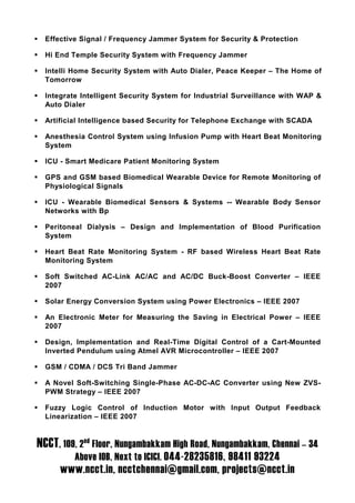 Effective Signal / Frequency Jammer System for Security & Protection

  Hi End Temple Security System with Frequency Jammer

  Intelli Home Security System with Auto Dialer, Peace Keeper – The Home of
  Tomorrow

  Integrate Intelligent Security System for Industrial Surveillance with WAP &
  Auto Dialer

  Artificial Intelligence based Security for Telephone Exchange with SCADA

  Anesthesia Control System using Infusion Pump with Heart Beat Monitoring
  System

  ICU - Smart Medicare Patient Monitoring System

  GPS and GSM based Biomedical Wearable Device for Remote Monitoring of
  Physiological Signals

  ICU - Wearable Biomedical Sensors & Systems -- Wearable Body Sensor
  Networks with Bp

  Peritoneal Dialysis – Design and Implementation of Blood Purification
  System

  Heart Beat Rate Monitoring System - RF based Wireless Heart Beat Rate
  Monitoring System

  Soft Switched AC-Link AC/AC and AC/DC Buck-Boost Converter – IEEE
  2007

  Solar Energy Conversion System using Power Electronics – IEEE 2007

  An Electronic Meter for Measuring the Saving in Electrical Power – IEEE
  2007

  Design, Implementation and Real-Time Digital Control of a Cart-Mounted
  Inverted Pendulum using Atmel AVR Microcontroller – IEEE 2007

  GSM / CDMA / DCS Tri Band Jammer

  A Novel Soft-Switching Single-Phase AC-DC-AC Converter using New ZVS-
  PWM Strategy – IEEE 2007

  Fuzzy Logic Control of Induction Motor with Input Output Feedback
  Linearization – IEEE 2007


NCCT, 109, 2nd Floor, Nungambakkam High Road, Nungambakkam, Chennai – 34
          Above IOB, Next to ICICI. 044-28235816, 98411 93224
      www.ncct.in, ncctchennai@gmail.com, projects@ncct.in
 