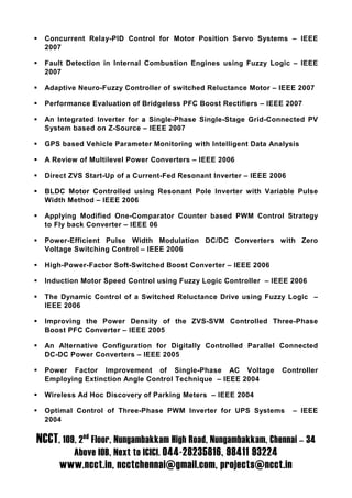 Concurrent Relay-PID Control for Motor Position Servo Systems – IEEE
  2007

  Fault Detection in Internal Combustion Engines using Fuzzy Logic – IEEE
  2007

  Adaptive Neuro-Fuzzy Controller of switched Reluctance Motor – IEEE 2007

  Performance Evaluation of Bridgeless PFC Boost Rectifiers – IEEE 2007

  An Integrated Inverter for a Single-Phase Single-Stage Grid-Connected PV
  System based on Z-Source – IEEE 2007

  GPS based Vehicle Parameter Monitoring with Intelligent Data Analysis

  A Review of Multilevel Power Converters – IEEE 2006

  Direct ZVS Start-Up of a Current-Fed Resonant Inverter – IEEE 2006

  BLDC Motor Controlled using Resonant Pole Inverter with Variable Pulse
  Width Method – IEEE 2006

  Applying Modified One-Comparator Counter based PWM Control Strategy
  to Fly back Converter – IEEE 06

  Power-Efficient Pulse Width Modulation DC/DC Converters with Zero
  Voltage Switching Control – IEEE 2006

  High-Power-Factor Soft-Switched Boost Converter – IEEE 2006

  Induction Motor Speed Control using Fuzzy Logic Controller – IEEE 2006

  The Dynamic Control of a Switched Reluctance Drive using Fuzzy Logic –
  IEEE 2006

  Improving the Power Density of the ZVS-SVM Controlled Three-Phase
  Boost PFC Converter – IEEE 2005

  An Alternative Configuration for Digitally Controlled Parallel Connected
  DC-DC Power Converters – IEEE 2005

  Power Factor Improvement of Single-Phase AC Voltage             Controller
  Employing Extinction Angle Control Technique – IEEE 2004

  Wireless Ad Hoc Discovery of Parking Meters – IEEE 2004

  Optimal Control of Three-Phase PWM Inverter for UPS Systems          – IEEE
  2004

NCCT, 109, 2nd Floor, Nungambakkam High Road, Nungambakkam, Chennai – 34
          Above IOB, Next to ICICI. 044-28235816, 98411 93224
      www.ncct.in, ncctchennai@gmail.com, projects@ncct.in
 