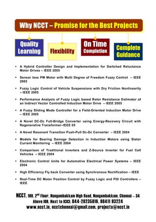 Why NCCT – Promise for the Best Projects

  Quality                                On Time             Complete
 Learning           Flexibility         Completion
                                                             Guidance
  A Hybrid Controller Design and Implementation for Switched Reluctance
  Motor Drives – IEEE 2005

  Sensor less PM Motor with Multi Degree of Freedom Fuzzy Control – IEEE
  2005

  Fuzzy Logic Control of Vehicle Suspensions with Dry Friction Nonlinearity
  – IEEE 2005

  Performance Analysis of Fuzzy Logic based Rotor Resistance Estimator of
  an Indirect Vector Controlled Induction Motor Drive – IEEE 2005

  A Fuzzy Sliding Mode Controller for a Field-Oriented Induction Motor Drive
  – IEEE 2005

  A Novel DC-Dc Full-Bridge Converter using Energy-Recovery Circuit with
  Regenerative Transformer–IEEE 05

  A Novel Resonant Transition Push-Pull Dc-Dc Converter – IEEE 2004

  Models for Bearing Damage Detection in Induction Motors using Stator
  Current Monitoring – IEEE 2004

  Comparison of Traditional Inverters and Z-Source Inverter for Fuel Cell
  Vehicles – IEEE 2004

  Electronic Control Units for Automotive Electrical Power Systems – IEEE
  2004

  High Efficiency Fly back Converter using Synchronous Rectification – IEEE

  Real-Time DC Motor Position Control by Fuzzy Logic and PID Controllers –
  IEEE



NCCT, 109, 2nd Floor, Nungambakkam High Road, Nungambakkam, Chennai – 34
         Above IOB, Next to ICICI. 044-28235816, 98411 93224
      www.ncct.in, ncctchennai@gmail.com, projects@ncct.in
 