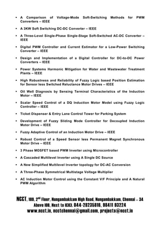 A Comparison of      Voltage-Mode    Soft-Switching   Methods    for   PWM
  Converters – IEEE

  A 3KW Soft Switching DC-DC Converter – IEEE

  A Three-Level Single-Phase Single-Stage Soft-Switched AC-DC Converter –
  IEEE

  Digital PWM Controller and Current Estimator for a Low-Power Switching
  Converter – IEEE

  Design and Implementation of a Digital Controller for DC-to-DC Power
  Converters – IEEE

  Power Systems Harmonic Mitigation for Water and Wastewater Treatment
  Plants – IEEE

  High Robustness and Reliability of Fuzzy Logic based Position Estimation
  for Sensor less Switched Reluctance Motor Drives – IEEE

  Oil Well Diagnosis by Sensing Terminal Characteristics of the Induction
  Motor – IEEE

  Scalar Speed Control of a DQ Induction Motor Model using Fuzzy Logic
  Controller – IEEE

  Ticket Dispenser & Entry Lane Control Tower for Parking System

  Development of Fuzzy Sliding Mode Controller for Decoupled Induction
  Motor Drive – IEEE

  Fuzzy Adaptive Control of an Induction Motor Drive – IEEE

  Robust Control of a Speed Sensor less Permanent Magnet Synchronous
  Motor Drive – IEEE

  3 Phase MOSFET based PWM Inverter using Microcontroller

  A Cascaded Multilevel Inverter using A Single DC Source

  A New Simplified Multilevel Inverter topology for DC-AC Conversion

  A Three-Phase Symmetrical Multistage Voltage Multiplier

  AC Induction Motor Control using the Constant V/F Principle and A Natural
  PWM Algorithm




NCCT, 109, 2nd Floor, Nungambakkam High Road, Nungambakkam, Chennai – 34
          Above IOB, Next to ICICI. 044-28235816, 98411 93224
      www.ncct.in, ncctchennai@gmail.com, projects@ncct.in
 