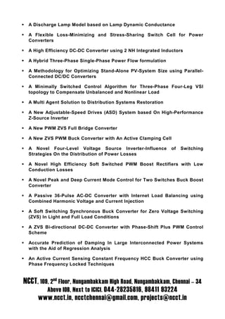 A Discharge Lamp Model based on Lamp Dynamic Conductance

  A Flexible Loss-Minimizing and Stress-Sharing Switch Cell for Power
  Converters

  A High Efficiency DC-DC Converter using 2 NH Integrated Inductors

  A Hybrid Three-Phase Single-Phase Power Flow formulation

  A Methodology for Optimizing Stand-Alone PV-System Size using Parallel-
  Connected DC/DC Converters

  A Minimally Switched Control Algorithm for Three-Phase Four-Leg VSI
  topology to Compensate Unbalanced and Nonlinear Load

  A Multi Agent Solution to Distribution Systems Restoration

  A New Adjustable-Speed Drives (ASD) System based On High-Performance
  Z-Source Inverter

  A New PWM ZVS Full Bridge Converter

  A New ZVS PWM Buck Converter with An Active Clamping Cell

  A Novel Four-Level Voltage Source Inverter-Influence         of   Switching
  Strategies On the Distribution of Power Losses

  A Novel High Efficiency Soft Switched PWM Boost Rectifiers with Low
  Conduction Losses

  A Novel Peak and Deep Current Mode Control for Two Switches Buck Boost
  Converter

  A Passive 36-Pulse AC-DC Converter with Internet Load Balancing using
  Combined Harmonic Voltage and Current Injection

  A Soft Switching Synchronous Buck Converter for Zero Voltage Switching
  (ZVS) In Light and Full Load Conditions

  A ZVS Bi-directional DC-DC Converter with Phase-Shift Plus PWM Control
  Scheme

  Accurate Prediction of Damping In Large Interconnected Power Systems
  with the Aid of Regression Analysis

  An Active Current Sensing Constant Frequency HCC Buck Converter using
  Phase Frequency Locked Techniques


NCCT, 109, 2nd Floor, Nungambakkam High Road, Nungambakkam, Chennai – 34
          Above IOB, Next to ICICI. 044-28235816, 98411 93224
      www.ncct.in, ncctchennai@gmail.com, projects@ncct.in
 