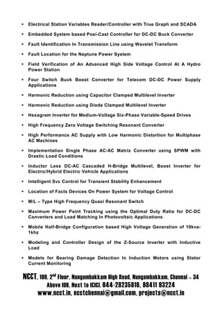 Electrical Station Variables Reader/Controller with True Graph and SCADA

  Embedded System based Posi-Cast Controller for DC-DC Buck Converter

  Fault Identification In Transmission Line using Wavelet Transform

  Fault Location for the Neptune Power System

  Field Verification of An Advanced High Side Voltage Control At A Hydro
  Power Station

  Four Switch Buck Boost Converter for Telecom DC-DC Power Supply
  Applications

  Harmonic Reduction using Capacitor Clamped Multilevel Inverter

  Harmonic Reduction using Diode Clamped Multilevel Inverter

  Hexagram Inverter for Medium-Voltage Six-Phase Variable-Speed Drives

  High Frequency Zero Voltage Switching Resonant Converter

  High Performance AC Supply with Low Harmonic Distortion for Multiphase
  AC Machines

  Implementation Single Phase AC-AC Matrix Converter using SPWM with
  Drastic Load Conditions

  Inductor Less DC-AC Cascaded H-Bridge Multilevel, Boost Inverter for
  Electric/Hybrid Electric Vehicle Applications

  Intelligent Svc Control for Transient Stability Enhancement

  Location of Facts Devices On Power System for Voltage Control

  M/L – Type High Frequency Quasi Resonant Switch

  Maximum Power Point Tracking using the Optimal Duty Ratio for DC-DC
  Converters and Load Matching In Photovoltaic Applications

  Mobile Half-Bridge Configuration based High Voltage Generation of 10kva-
  1khz

  Modeling and Controller Design of the Z-Source Inverter with Inductive
  Load

  Models for Bearing Damage Detection In Induction Motors using Stator
  Current Monitoring


NCCT, 109, 2nd Floor, Nungambakkam High Road, Nungambakkam, Chennai – 34
          Above IOB, Next to ICICI. 044-28235816, 98411 93224
      www.ncct.in, ncctchennai@gmail.com, projects@ncct.in
 