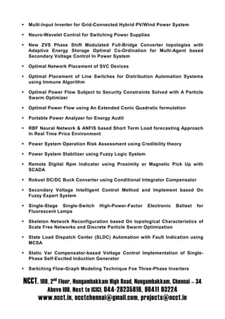 Multi-Input Inverter for Grid-Connected Hybrid PV/Wind Power System

  Neuro-Wavelet Control for Switching Power Supplies

  New ZVS Phase Shift Modulated Full-Bridge Converter topologies with
  Adaptive Energy Storage Optimal Co-Ordination for Multi-Agent based
  Secondary Voltage Control In Power System

  Optimal Network Placement of SVC Devices

  Optimal Placement of Line Switches for Distribution Automation Systems
  using Immune Algorithm

  Optimal Power Flow Subject to Security Constraints Solved with A Particle
  Swarm Optimizer

  Optimal Power Flow using An Extended Conic Quadratic formulation

  Portable Power Analyzer for Energy Audit

  RBF Neural Network & ANFIS based Short Term Load forecasting Approach
  In Real Time Price Environment

  Power System Operation Risk Assessment using Credibility theory

  Power System Stabilizer using Fuzzy Logic System

  Remote Digital Rpm Indicator using Proximity or Magnetic Pick Up with
  SCADA

  Robust DC/DC Buck Converter using Conditional Integrator Compensator

  Secondary Voltage Intelligent Control Method and Implement based On
  Fuzzy Expert System

  Single-Stage Single-Switch   High-Power-Factor     Electronic   Ballast   for
  Fluorescent Lamps

  Skeleton Network Reconfiguration based On topological Characteristics of
  Scale Free Networks and Discrete Particle Swarm Optimization

  State Load Dispatch Center (SLDC) Automation with Fault Indication using
  MCSA

  Static Var Compensator-based Voltage Control Implementation of Single-
  Phase Self-Excited Induction Generator

  Switching Flow-Graph Modeling Technique Foe Three-Phase Inverters

NCCT, 109, 2nd Floor, Nungambakkam High Road, Nungambakkam, Chennai – 34
         Above IOB, Next to ICICI. 044-28235816, 98411 93224
      www.ncct.in, ncctchennai@gmail.com, projects@ncct.in
 