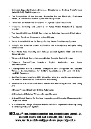 Switched-Capacitor/Switched-Inductor Structures for Getting Transformers
  Hybrid DC-DC PWM Converters

  The formulation of the Optimal Strategies for the Electricity Producers
  based On the Particle Swarm Optimization Algorithm

  Three-Port Bi-directional Converter for Hybrid Fuel Cell Systems

  Transient Modeling and Analysis of Pulse Width Modulated Z Source
  Inverter

  Two Input Full Bridge DC-DC Converter for Selective Harmonic Elimination

  Two/Four Quadrant Chopper In Indian Military

  Vector Controlled Drive for Energy Saving In Air Conditioning System

  Voltage and Reactive Power Estimation for Contingency Analysis using
  Sensitivities

  Wacs-Wide Area Stability and Voltage Control System, R&D and Online
  Demonstration

  Wireless DC Buck Converter using Zigbee Remote Control System

  Z-Source   Current-Type    Inverters:   Digital   Modulation   and     Logic
  Implementation

  Cryptographic based Advance Encryption and Decryption for Secured
  Wireless Communication for Military Applications with Arm 32 Bits –
  Lpc2129 Processor

  Manifold Sensor Interface (MSI) Algorithm with Arm and Implementation of
  I2c Network Protocol for Environment Monitoring

  Installation of Centralized Control Station for Monitoring Police Cabs using
  Arm

  3 Phase Prepaid Electricity Billing Automation

  A Miniaturized Mote for Wireless Sensor Network

  A Novel Robot System for Surface inspection and Diameter Measurement of
  Large Size Pipes

  A Proposal for Design of Hybrid Multi Functional Implantable Biochip using
  Bio-intelligent Expert System


NCCT, 109, 2nd Floor, Nungambakkam High Road, Nungambakkam, Chennai – 34
          Above IOB, Next to ICICI. 044-28235816, 98411 93224
      www.ncct.in, ncctchennai@gmail.com, projects@ncct.in
 