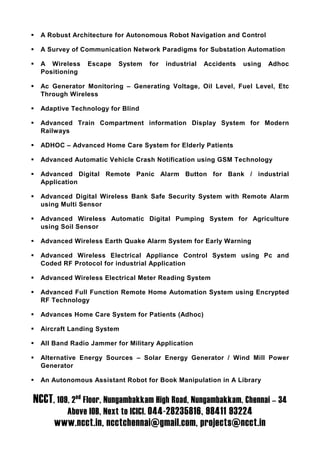 A Robust Architecture for Autonomous Robot Navigation and Control

  A Survey of Communication Network Paradigms for Substation Automation

  A Wireless    Escape   System   for   industrial   Accidents   using   Adhoc
  Positioning

  Ac Generator Monitoring – Generating Voltage, Oil Level, Fuel Level, Etc
  Through Wireless

  Adaptive Technology for Blind

  Advanced Train Compartment information Display System for Modern
  Railways

  ADHOC – Advanced Home Care System for Elderly Patients

  Advanced Automatic Vehicle Crash Notification using GSM Technology

  Advanced Digital Remote Panic Alarm Button for Bank / industrial
  Application

  Advanced Digital Wireless Bank Safe Security System with Remote Alarm
  using Multi Sensor

  Advanced Wireless Automatic Digital Pumping System for Agriculture
  using Soil Sensor

  Advanced Wireless Earth Quake Alarm System for Early Warning

  Advanced Wireless Electrical Appliance Control System using Pc and
  Coded RF Protocol for industrial Application

  Advanced Wireless Electrical Meter Reading System

  Advanced Full Function Remote Home Automation System using Encrypted
  RF Technology

  Advances Home Care System for Patients (Adhoc)

  Aircraft Landing System

  All Band Radio Jammer for Military Application

  Alternative Energy Sources – Solar Energy Generator / Wind Mill Power
  Generator

  An Autonomous Assistant Robot for Book Manipulation in A Library


NCCT, 109, 2nd Floor, Nungambakkam High Road, Nungambakkam, Chennai – 34
          Above IOB, Next to ICICI. 044-28235816, 98411 93224
      www.ncct.in, ncctchennai@gmail.com, projects@ncct.in
 