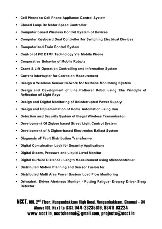 Cell Phone to Cell Phone Appliance Control System

  Closed Loop Dc Motor Speed Controller

  Computer based Wireless Control System of Devices

  Computer Keyboard Dual Controller for Switching Electrical Devices

  Computerized Train Control System

  Control of PC DTMF Technology Via Mobile Phone

  Cooperative Behavior of Mobile Robots

  Crane & Lift Operation Controlling and information System

  Current interrupter for Corrosion Measurement

  Design A Wireless Sensor Network for Methane Monitoring System

  Design and Development of Line Follower Robot using The Principle of
  Reflection of Light Rays

  Design and Digital Monitoring of Uninterrupted Power Supply

  Design and Implementation of Home Automation using Can

  Detection and Security System of Illegal Wireless Transmission

  Development Of Zigbee based Street Light Control System

  Development of A Zigbee-based Electronics Ballast System

  Diagnosis of Fault Distribution Transformer

  Digital Combination Lock for Security Applications

  Digital Steam, Pressure and Liquid Level Monitor

  Digital Surface Distance / Length Measurement using Microcontroller

  Distributed Motion Planning and Sensor Fusion for

  Distributed Multi Area Power System Load Flow Monitoring

  Drivealert: Driver Alertness Monitor - Putting Fatigue- Drowsy Driver Sleep
  Detector




NCCT, 109, 2nd Floor, Nungambakkam High Road, Nungambakkam, Chennai – 34
          Above IOB, Next to ICICI. 044-28235816, 98411 93224
      www.ncct.in, ncctchennai@gmail.com, projects@ncct.in
 