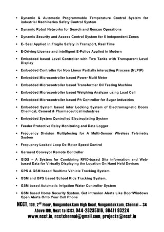 Dynamic & Automatic Programmable Temperature Control System for
  industrial Machineries Safety Control System

  Dynamic Robot Networks for Search and Rescue Operations

  Dynamic Security and Access Control System for 5 independent Zones

  E- Seal Applied in Fragile Safety in Transport, Real Time

  E-Driving License and intelligent E-Police Applied in Modern

  Embedded based Level Controller with Two Tanks with Transparent Level
  Display

  Embedded Controller for Non Linear Partially interacting Process (NLPIP)

  Embedded Microcontroller based Power Multi Meter

  Embedded Microcontroller based Transformer Oil Testing Machine

  Embedded Microcontroller based Weighing Analyzer using Load Cell

  Embedded Microcontroller based Ph Controller for Sugar industries

  Embedded System based inter Locking System of Electromagnetic Doors
  Chemical, Cement & Pharmaceutical industries

  Embedded System Controlled Electroplating System

  Feeder Protective Relay Monitoring and Data Logger

  Frequency Division Multiplexing for A Multi-Sensor Wireless Telemetry
  System

  Frequency Locked Loop Dc Motor Speed Control

  Garment Conveyor Remote Controller

  GIDS – A System for Combining RFID-based Site information and Web-
  based Data for Virtually Displaying the Location On Hand Held Devices

  GPS & GSM based Realtime Vehicle Tracking System

  GSM and GPS based School Kids Tracking System.

  GSM based Automatic Irrigation Water Controller System

  GSM based Home Security System. Get intrusion Alerts Like Door/Windows
  Open Alerts Onto Your Cell Phone

NCCT, 109, 2nd Floor, Nungambakkam High Road, Nungambakkam, Chennai – 34
          Above IOB, Next to ICICI. 044-28235816, 98411 93224
      www.ncct.in, ncctchennai@gmail.com, projects@ncct.in
 