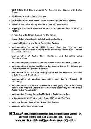 GSM CDMA Cell Phone Jammer for Security and Silence with Digital
  Display

  GSM based Irrigation Control System

  GSM/Mobile/Cell Phone based Device Monitoring and Control System

  Handheld Electronic Voting Machine & Data Retrieval System

  Highway Car Accident Identification and Auto Communication to Patrol Or
  Hospital

  Hi-Tech Car with Remote Camera for The Police

  Human Robot interaction in Mobile Robot Applications

  Humidity Monitoring and Pump Controlling System

  Implementation of Active RFID System Used for Tracking and
  Authentication Purposes Applying Back Scattering Technology – Person
  Identification System

  Implementation of     Device   Status   Monitoring   and   Controlling   using
  Telephone Lines

  Implementation of End-to-End Standard-based Patient Monitoring Solution

  Implementation of Global and Remote Positioning System for Defense and
  Other Purposes using Mobile Networks

  Implementation of Solar Cell Tracing System for The Maximum Utilization
  of Solar Power & Illumination

  Implementation   of   Wireless   Automation    and    Control   Through    RF
  Technology

  Implementation of Wireless Surveillance / Emergency Rescue Monitoring
  Vehicle with Wireless Camera using Microwave Frequency with Microwave
  Audio / Video Transmission

  Implementing Process Control & Monitoring System using Can

  In Amusement Park / Visitor using Super RFID with in/Out Time

  Industrial Process Control and Automation System

  Infrared Remote Controlled Robot



NCCT, 109, 2nd Floor, Nungambakkam High Road, Nungambakkam, Chennai – 34
         Above IOB, Next to ICICI. 044-28235816, 98411 93224
      www.ncct.in, ncctchennai@gmail.com, projects@ncct.in
 