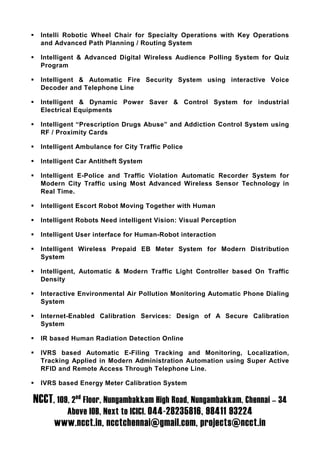Intelli Robotic Wheel Chair for Specialty Operations with Key Operations
  and Advanced Path Planning / Routing System

  Intelligent & Advanced Digital Wireless Audience Polling System for Quiz
  Program

  Intelligent & Automatic Fire Security System using interactive Voice
  Decoder and Telephone Line

  Intelligent & Dynamic Power Saver & Control System for industrial
  Electrical Equipments

  Intelligent “Prescription Drugs Abuse” and Addiction Control System using
  RF / Proximity Cards

  Intelligent Ambulance for City Traffic Police

  Intelligent Car Antitheft System

  Intelligent E-Police and Traffic Violation Automatic Recorder System for
  Modern City Traffic using Most Advanced Wireless Sensor Technology in
  Real Time.

  Intelligent Escort Robot Moving Together with Human

  Intelligent Robots Need intelligent Vision: Visual Perception

  Intelligent User interface for Human-Robot interaction

  Intelligent Wireless Prepaid EB Meter System for Modern Distribution
  System

  Intelligent, Automatic & Modern Traffic Light Controller based On Traffic
  Density

  Interactive Environmental Air Pollution Monitoring Automatic Phone Dialing
  System

  Internet-Enabled Calibration Services: Design of A Secure Calibration
  System

  IR based Human Radiation Detection Online

  IVRS based Automatic E-Filing Tracking and Monitoring, Localization,
  Tracking Applied in Modern Administration Automation using Super Active
  RFID and Remote Access Through Telephone Line.

  IVRS based Energy Meter Calibration System

NCCT, 109, 2nd Floor, Nungambakkam High Road, Nungambakkam, Chennai – 34
          Above IOB, Next to ICICI. 044-28235816, 98411 93224
      www.ncct.in, ncctchennai@gmail.com, projects@ncct.in
 