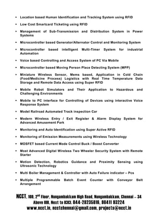 Location based Human Identification and Tracking System using RFID

  Low Cost Smartcard Ticketing using RFID

  Management of Sub-Transmission and Distribution System in Power
  Systems

  Microcontroller based Generator/Alternator Control and Monitoring System

  Microcontroller   based   intelligent   Multi-Timer    System     for   industrial
  Automation

  Voice based Controlling and Access System of PC Via Mobile

  Microcontroller based Moving Person Place Detecting System (MPP)

  Miniature Wireless Sensor, Mems based, Application in Cold Chain
  (Food/Medicine Process) Logistics with Real Time Temperature Data
  Storage and Remote Data Access using Super RFID

  Mobile Robot Simulators      and    Their   Application    to    Hazardous    and
  Challenging Environments

  Mobile to PC interface for Controlling of Devices using interactive Voice
  Response System

  Model Railroad Automated Track inspection Car

  Modern Wireless Entry / Exit Register & Alarm Display System for
  Advanced Amusement Park

  Monitoring and Auto Identification using Super Active RFID

  Monitoring of Emission Measurements using Wireless Technology

  MOSFET based Current Mode Control Buck / Boost Converter

  Most Advanced Digital Wireless Two Wheeler Security System with Remote
  Starter

  Motion Detection, Robotics      Guidance    and   Proximity      Sensing     using
  Ultrasonic Technology

  Multi Boiler Management & Controller with Auto Failure indicator – Pcs

  Multiple Programmable      Batch    Event    Counter      with   Conveyor     Belt
  Arrangement



NCCT, 109, 2nd Floor, Nungambakkam High Road, Nungambakkam, Chennai – 34
          Above IOB, Next to ICICI. 044-28235816, 98411 93224
      www.ncct.in, ncctchennai@gmail.com, projects@ncct.in
 