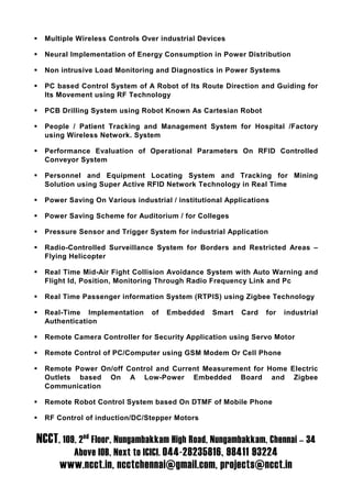 Multiple Wireless Controls Over industrial Devices

  Neural Implementation of Energy Consumption in Power Distribution

  Non intrusive Load Monitoring and Diagnostics in Power Systems

  PC based Control System of A Robot of Its Route Direction and Guiding for
  Its Movement using RF Technology

  PCB Drilling System using Robot Known As Cartesian Robot

  People / Patient Tracking and Management System for Hospital /Factory
  using Wireless Network. System

  Performance Evaluation of Operational Parameters On RFID Controlled
  Conveyor System

  Personnel and Equipment Locating System and Tracking for Mining
  Solution using Super Active RFID Network Technology in Real Time

  Power Saving On Various industrial / institutional Applications

  Power Saving Scheme for Auditorium / for Colleges

  Pressure Sensor and Trigger System for industrial Application

  Radio-Controlled Surveillance System for Borders and Restricted Areas –
  Flying Helicopter

  Real Time Mid-Air Fight Collision Avoidance System with Auto Warning and
  Flight Id, Position, Monitoring Through Radio Frequency Link and Pc

  Real Time Passenger information System (RTPIS) using Zigbee Technology

  Real-Time Implementation      of   Embedded    Smart   Card   for   industrial
  Authentication

  Remote Camera Controller for Security Application using Servo Motor

  Remote Control of PC/Computer using GSM Modem Or Cell Phone

  Remote Power On/off Control and Current Measurement for Home Electric
  Outlets based On A Low-Power Embedded Board and Zigbee
  Communication

  Remote Robot Control System based On DTMF of Mobile Phone

  RF Control of induction/DC/Stepper Motors


NCCT, 109, 2nd Floor, Nungambakkam High Road, Nungambakkam, Chennai – 34
          Above IOB, Next to ICICI. 044-28235816, 98411 93224
      www.ncct.in, ncctchennai@gmail.com, projects@ncct.in
 