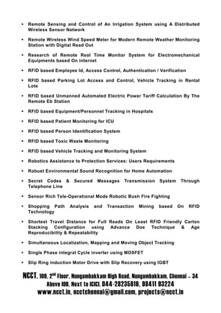 Remote Sensing and Control of An Irrigation System using A Distributed
  Wireless Sensor Network

  Remote Wireless Wind Speed Meter for Modern Remote Weather Monitoring
  Station with Digital Read Out

  Research of Remote Real Time Monitor System for Electromechanical
  Equipments based On internet

  RFID based Employee Id, Access Control, Authentication / Verification

  RFID based Parking Lot Access and Control, Vehicle Tracking in Rental
  Lots

  RFID based Unmanned Automated Electric Power Tariff Calculation By The
  Remote Eb Station

  RFID based Equipment/Personnel Tracking in Hospitals

  RFID based Patient Monitoring for ICU

  RFID based Person Identification System

  RFID based Toxic Waste Monitoring

  RFID based Vehicle Tracking and Monitoring System

  Robotics Assistance to Protection Services: Users Requirements

  Robust Environmental Sound Recognition for Home Automation

  Secret Codes &      Secured    Messages    Transmission    System    Through
  Telephone Line

  Sensor Rich Tele-Operational Mode Robotic Bush Fire Fighting

  Shopping Path     Analysis    and   Transaction   Mining   based    On   RFID
  Technology

  Shortest Travel Distance for Full Reads On Least RFID Friendly Carton
  Stacking Configuration using Advance Doe Technique & Age
  Reproducibility & Repeatability

  Simultaneous Localization, Mapping and Moving Object Tracking

  Single Phase integral Cycle inverter using MOSFET

  Slip Ring induction Motor Drive with Slip Recovery using IGBT


NCCT, 109, 2nd Floor, Nungambakkam High Road, Nungambakkam, Chennai – 34
          Above IOB, Next to ICICI. 044-28235816, 98411 93224
      www.ncct.in, ncctchennai@gmail.com, projects@ncct.in
 