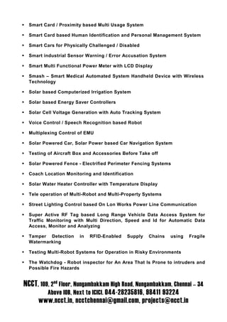 Smart Card / Proximity based Multi Usage System

  Smart Card based Human Identification and Personal Management System

  Smart Cars for Physically Challenged / Disabled

  Smart industrial Sensor Warning / Error Accusation System

  Smart Multi Functional Power Meter with LCD Display

  Smash – Smart Medical Automated System Handheld Device with Wireless
  Technology

  Solar based Computerized Irrigation System

  Solar based Energy Saver Controllers

  Solar Cell Voltage Generation with Auto Tracking System

  Voice Control / Speech Recognition based Robot

  Multiplexing Control of EMU

  Solar Powered Car, Solar Power based Car Navigation System

  Testing of Aircraft Box and Accessories Before Take off

  Solar Powered Fence - Electrified Perimeter Fencing Systems

  Coach Location Monitoring and Identification

  Solar Water Heater Controller with Temperature Display

  Tele operation of Multi-Robot and Multi-Property Systems

  Street Lighting Control based On Lon Works Power Line Communication

  Super Active RF Tag based Long Range Vehicle Data Access System for
  Traffic Monitoring with Multi Direction, Speed and Id for Automatic Data
  Access, Monitor and Analyzing

  Tamper Detection     in   RFID-Enabled   Supply    Chains   using   Fragile
  Watermarking

  Testing Multi-Robot Systems for Operation in Risky Environments

  The Watchdog - Robot inspector for An Area That Is Prone to intruders and
  Possible Fire Hazards


NCCT, 109, 2nd Floor, Nungambakkam High Road, Nungambakkam, Chennai – 34
          Above IOB, Next to ICICI. 044-28235816, 98411 93224
      www.ncct.in, ncctchennai@gmail.com, projects@ncct.in
 