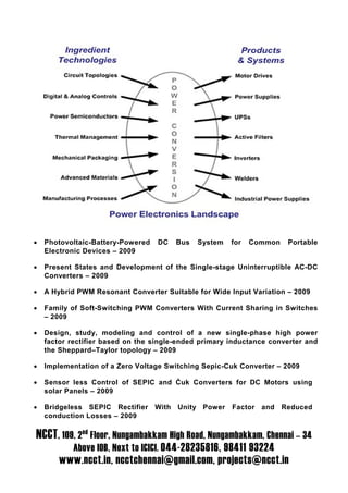 •   Photovoltaic-Battery-Powered   DC     Bus   System   for   Common   Portable
    Electronic Devices – 2009

•   Present States and Development of the Single-stage Uninterruptible AC-DC
    Converters – 2009

•   A Hybrid PWM Resonant Converter Suitable for Wide Input Variation – 2009

•   Family of Soft-Switching PWM Converters With Current Sharing in Switches
    – 2009

•   Design, study, modeling and control of a new single-phase high power
    factor rectifier based on the single-ended primary inductance converter and
    the Sheppard–Taylor topology – 2009

•   Implementation of a Zero Voltage Switching Sepic-Cuk Converter – 2009

•   Sensor less Control of SEPIC and Ćuk Converters for DC Motors using
    solar Panels – 2009

•   Bridgeless SEPIC Rectifier     With   Unity Power    Factor and Reduced
    conduction Losses – 2009

NCCT, 109, 2nd Floor, Nungambakkam High Road, Nungambakkam, Chennai – 34
           Above IOB, Next to ICICI. 044-28235816, 98411 93224
        www.ncct.in, ncctchennai@gmail.com, projects@ncct.in
 