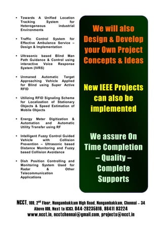 Towards A Unified Location
  Tracking      System       for
  Heterogeneous        industrial
  Environments                          We will also
  Traffic Control System for
  Effective Ambulance Service –
                                      Design & Develop
  Design & Implementation
                                      your Own Project
  Ultrasonic based Blind Man
  Path Guidance & Control using
  interactive Voice  Response
                                      Concepts & Ideas
  System (IVRS)

  Unmaned    Automatic  Target
  Approaching Vehicle Applied
  for Blind using Super Active
  RFID                                New IEEE Projects
  Utilizing RFID Signaling Scheme
  for Localization of Stationary
                                         can also be
  Objects & Speed Estimation of
  Mobile Objects                        implemented
  Energy Meter Digitization &
  Automation       and    Automatic
  Utility Transfer using RF

  Intelligent Fuzzy Control Guided
  Vehicle       with      Collision
                                        We assure On
  Prevention – Ultrasonic based
  Distance Monitoring and Fuzzy
  based Collision Avoidance
                                      Time Completion
  Dish Position Controlling and          – Quality –
  Monitoring System Used for
  Radar         &
  Telecommunication
                           Other         Complete
  Applications
                                          Supports

NCCT, 109, 2nd Floor, Nungambakkam High Road, Nungambakkam, Chennai – 34
          Above IOB, Next to ICICI. 044-28235816, 98411 93224
      www.ncct.in, ncctchennai@gmail.com, projects@ncct.in
 