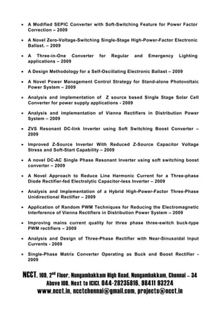 •   A Modified SEPIC Converter with Soft-Switching Feature for Power Factor
    Correction – 2009

•   A Novel Zero-Voltage-Switching Single-Stage High-Power-Factor Electronic
    Ballast. – 2009

•   A Three-in-One Converter       for   Regular   and   Emergency     Lighting
    applications – 2009

•   A Design Methodology for a Self-Oscillating Electronic Ballast – 2009

•   A Novel Power Management Control Strategy for Stand-alone Photovoltaic
    Power System – 2009

•   Analysis and implementation of Z source based Single Stage Solar Cell
    Converter for power supply applications - 2009

•   Analysis and implementation of Vienna Rectifiers in Distribution Power
    System – 2009

•   ZVS Resonant DC-link Inverter using Soft Switching Boost Converter –
    2009

•   Improved Z-Source Inverter With Reduced Z-Source Capacitor Voltage
    Stress and Soft-Start Capability – 2009

•   A novel DC-AC Single Phase Resonant Inverter using soft switching boost
    converter – 2009

•   A Novel Approach to Reduce Line Harmonic Current for a Three-phase
    Diode Rectifier-fed Electrolytic Capacitor-less Inverter – 2009

•   Analysis and Implementation of a Hybrid High-Power-Factor Three-Phase
    Unidirectional Rectifier – 2009

•   Application of Random PWM Techniques for Reducing the Electromagnetic
    Interference of Vienna Rectifiers in Distribution Power System – 2009

•   Improving mains current quality for three phase three-switch buck-type
    PWM rectifiers – 2009

•   Analysis and Design of Three-Phase Rectifier with Near-Sinusoidal Input
    Currents - 2009

•   Single-Phase Matrix Converter Operating as Buck and Boost Rectifier -
    2009


NCCT, 109, 2nd Floor, Nungambakkam High Road, Nungambakkam, Chennai – 34
            Above IOB, Next to ICICI. 044-28235816, 98411 93224
        www.ncct.in, ncctchennai@gmail.com, projects@ncct.in
 