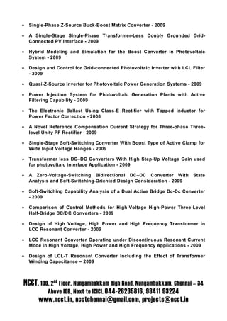 •   Single-Phase Z-Source Buck-Boost Matrix Converter - 2009

•   A Single-Stage Single-Phase Transformer-Less Doubly Grounded Grid-
    Connected PV Interface - 2009

•   Hybrid Modeling and Simulation for the Boost Converter in Photovoltaic
    System - 2009

•   Design and Control for Grid-connected Photovoltaic Inverter with LCL Filter
    - 2009

•   Quasi-Z-Source Inverter for Photovoltaic Power Generation Systems - 2009

•   Power Injection System for Photovoltaic Generation Plants with Active
    Filtering Capability - 2009

•   The Electronic Ballast Using Class-E Rectifier with Tapped Inductor for
    Power Factor Correction - 2008

•   A Novel Reference Compensation Current Strategy for Three-phase Three-
    level Unity PF Rectifier - 2009

•   Single-Stage Soft-Switching Converter With Boost Type of Active Clamp for
    Wide Input Voltage Ranges - 2009

•   Transformer less DC–DC Converters With High Step-Up Voltage Gain used
    for photovoltaic interface Application - 2009

•   A Zero-Voltage-Switching Bidirectional DC–DC Converter With          State
    Analysis and Soft-Switching-Oriented Design Consideration - 2009

•   Soft-Switching Capability Analysis of a Dual Active Bridge Dc-Dc Converter
    - 2009

•   Comparison of Control Methods for High-Voltage High-Power Three-Level
    Half-Bridge DC/DC Converters - 2009

•   Design of High Voltage, High Power and High Frequency Transformer in
    LCC Resonant Converter - 2009

•   LCC Resonant Converter Operating under Discontinuous Resonant Current
    Mode in High Voltage, High Power and High Frequency Applications - 2009

•   Design of LCL-T Resonant Converter Including the Effect of Transformer
    Winding Capacitance – 2009



NCCT, 109, 2nd Floor, Nungambakkam High Road, Nungambakkam, Chennai – 34
            Above IOB, Next to ICICI. 044-28235816, 98411 93224
        www.ncct.in, ncctchennai@gmail.com, projects@ncct.in
 