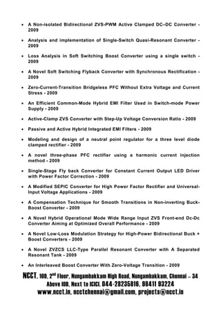 •   A Non-isolated Bidirectional ZVS-PWM Active Clamped DC–DC Converter -
    2009

•   Analysis and implementation of Single-Switch Quasi-Resonant Converter -
    2009

•   Loss Analysis in Soft Switching Boost Converter using a single switch -
    2009

•   A Novel Soft Switching Flyback Converter with Synchronous Rectification -
    2009

•   Zero-Current-Transition Bridgeless PFC Without Extra Voltage and Current
    Stress - 2009

•   An Efficient Common-Mode Hybrid EMI Filter Used in Switch-mode Power
    Supply - 2009

•   Active-Clamp ZVS Converter with Step-Up Voltage Conversion Ratio - 2009

•   Passive and Active Hybrid Integrated EMI Filters - 2009

•   Modeling and design of a neutral point regulator for a three level diode
    clamped rectifier - 2009

•   A novel three-phase PFC rectifier using a harmonic current injection
    method - 2009

•   Single-Stage Fly back Converter for Constant Current Output LED Driver
    with Power Factor Correction - 2009

•   A Modified SEPIC Converter for High Power Factor Rectifier and Universal-
    Input Voltage Applications - 2009

•   A Compensation Technique for Smooth Transitions in Non-inverting Buck-
    Boost Converter - 2009

•   A Novel Hybrid Operational Mode Wide Range Input ZVS Front-end Dc-Dc
    Converter Aiming at Optimized Overall Performance - 2009

•   A Novel Low-Loss Modulation Strategy for High-Power Bidirectional Buck +
    Boost Converters - 2009

•   A Novel ZVZCS LLC-Type Parallel Resonant Converter with A Separated
    Resonant Tank - 2009

•   An Interleaved Boost Converter With Zero-Voltage Transition - 2009

NCCT, 109, 2nd Floor, Nungambakkam High Road, Nungambakkam, Chennai – 34
            Above IOB, Next to ICICI. 044-28235816, 98411 93224
        www.ncct.in, ncctchennai@gmail.com, projects@ncct.in
 
