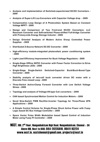 •   Analysis and implementation of Switched-capacitorized DC/DC Converters -
    2009

•   Analysis of Super-Lift Luo-Converters with Capacitor Voltage drop - 2009

•   Compensation Loop Design of A Photovoltaic System Based on Constant
    Voltage MPPT - 2009

•   Design and Comparison of Two Front-end DC/DC Converters: LLC
    Resonant Converter and Soft-switched Phase-shifted Full-bridge Converter
    with Primary-side Energy Storage Inductor - 2009

•   Design Oriented Analysis of Modern Active Droop Controlled Power
    Supplies - 2009

•   Distributed Z-Source Network DC-DC Converter - 2009

•   High-efficiency module-integrated photovoltaic power conditioning system
    - 2009

•   Light-Load Efficiency Improvement for Buck Voltage Regulators - 2009

•   Single-Stage Offline SEPIC Converter with Power Factor Correction to Drive
    High Brightness LEDs - 2009

•   Single-Stage Single-Switch     Switched-Capacitor    Buck/Buck-Boost-Type
    Converter - 2009

•   Stability analysis of two-cell buck converter driven DC motor with a
    Discrete-Time closed Loop - 2009

•   Three-Switch Active-Clamp Forward Converter with Low Switch Voltage
    Stress - 2009

•   Topology and analysis of Voltage-lift-type Cuk converters: - 2009

•   CAN based Synchronized Motion Control for Induction Motors – 2009

•   Novel Nine-Switch PWM Rectifier-Inverter Topology for Three-Phase UPS
    Applications – 2009

•   A Simple Control Scheme for Single-Phase Shunt Active Power with Fuzzy
    Logic based DC Bus Voltage Controller – 2009

•   Space Vector Pulse Width Modulation based Speed Control of Induction
    Motor using Fuzzy PI Controller – 2009


NCCT, 109, 2nd Floor, Nungambakkam High Road, Nungambakkam, Chennai – 34
            Above IOB, Next to ICICI. 044-28235816, 98411 93224
        www.ncct.in, ncctchennai@gmail.com, projects@ncct.in
 