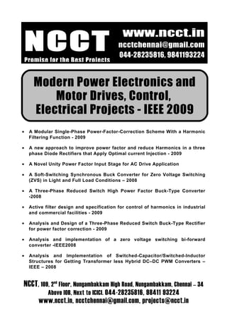 NCCT
                                             www.ncct.in
                                            ncctchennai@gmail.com
                                            044-28235816, 9841193224
    Promise for the Best Projects


       Modern Power Electronics and
           Motor Drives, Control,
       Electrical Projects - IEEE 2009
•    A Modular Single-Phase Power-Factor-Correction Scheme With a Harmonic
     Filtering Function - 2009

•    A new approach to improve power factor and reduce Harmonics in a three
     phase Diode Rectifiers that Apply Optimal current Injection - 2009

•    A Novel Unity Power Factor Input Stage for AC Drive Application

•    A Soft-Switching Synchronous Buck Converter for Zero Voltage Switching
     (ZVS) in Light and Full Load Conditions – 2008

•    A Three-Phase Reduced Switch High Power Factor Buck-Type Converter
     -2008

•    Active filter design and specification for control of harmonics in industrial
     and commercial facilities - 2009

•    Analysis and Design of a Three-Phase Reduced Switch Buck-Type Rectifier
     for power factor correction - 2009

•    Analysis and implementation of a zero voltage switching bi-forward
     converter -IEEE2008

•    Analysis and Implementation of Switched-Capacitor/Switched-Inductor
     Structures for Getting Transformer less Hybrid DC–DC PWM Converters –
     IEEE – 2008


NCCT, 109, 2nd Floor, Nungambakkam High Road, Nungambakkam, Chennai – 34
             Above IOB, Next to ICICI. 044-28235816, 98411 93224
         www.ncct.in, ncctchennai@gmail.com, projects@ncct.in
 