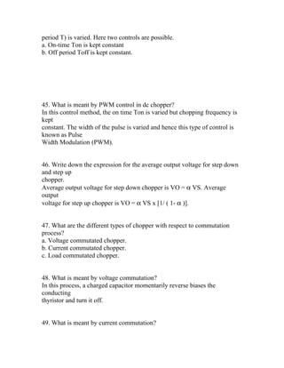 period T) is varied. Here two controls are possible.
a. On-time Ton is kept constant
b. Off period Toff is kept constant.




45. What is meant by PWM control in dc chopper?
In this control method, the on time Ton is varied but chopping frequency is
kept
constant. The width of the pulse is varied and hence this type of control is
known as Pulse
Width Modulation (PWM).


46. Write down the expression for the average output voltage for step down
and step up
chopper.
Average output voltage for step down chopper is VO = α VS. Average
output
voltage for step up chopper is VO = α VS x [1/ ( 1- α )].


47. What are the different types of chopper with respect to commutation
process?
a. Voltage commutated chopper.
b. Current commutated chopper.
c. Load commutated chopper.


48. What is meant by voltage commutation?
In this process, a charged capacitor momentarily reverse biases the
conducting
thyristor and turn it off.


49. What is meant by current commutation?
 