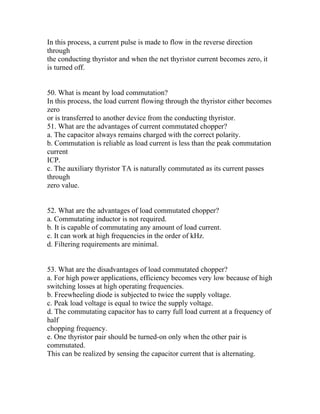 In this process, a current pulse is made to flow in the reverse direction
through
the conducting thyristor and when the net thyristor current becomes zero, it
is turned off.


50. What is meant by load commutation?
In this process, the load current flowing through the thyristor either becomes
zero
or is transferred to another device from the conducting thyristor.
51. What are the advantages of current commutated chopper?
a. The capacitor always remains charged with the correct polarity.
b. Commutation is reliable as load current is less than the peak commutation
current
ICP.
c. The auxiliary thyristor TA is naturally commutated as its current passes
through
zero value.


52. What are the advantages of load commutated chopper?
a. Commutating inductor is not required.
b. It is capable of commutating any amount of load current.
c. It can work at high frequencies in the order of kHz.
d. Filtering requirements are minimal.


53. What are the disadvantages of load commutated chopper?
a. For high power applications, efficiency becomes very low because of high
switching losses at high operating frequencies.
b. Freewheeling diode is subjected to twice the supply voltage.
c. Peak load voltage is equal to twice the supply voltage.
d. The commutating capacitor has to carry full load current at a frequency of
half
chopping frequency.
e. One thyristor pair should be turned-on only when the other pair is
commutated.
This can be realized by sensing the capacitor current that is alternating.
 