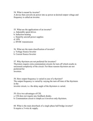 54. What is meant by inverter?
A device that converts dc power into ac power at desired output voltage and
frequency is called an inverter.




55. What are the applications of an inverter?
a. Adjustable speed drives
b. Induction heating
c. Stand-by aircraft power supplies
d. UPS
e. HVDC transmission


56. What are the main classification of inverter?
a. Voltage Source Inverter
b. Current Source Inverter


57. Why thyristors are not preferred for inverters?
Thyristors require extra commutation circuits for turn off which results in
uncreased complexity of the circuit. For these reasons thyristors are not
preferred for
inverters.


58. How output frequency is varied in case of a thyristor?
The output frequency is varied by varying the turn off time of the thyristors
in the
inverter circuit, i.e. the delay angle of the thyristors is varied.


59. Give two advantages of CSI.
a. CSI does not require any feedback diodes.
b. Commutation circuit is simple as it involves only thyristors.


60. What is the main drawback of a single phase half bridge inverter?
It require a 3-wire dc supply.
 