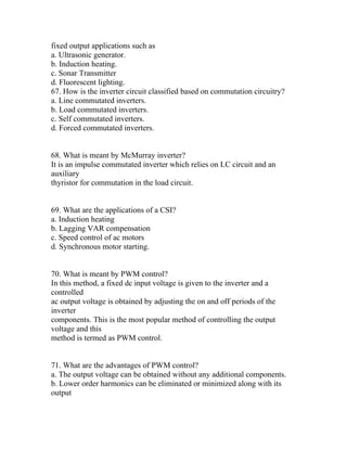fixed output applications such as
a. Ultrasonic generator.
b. Induction heating.
c. Sonar Transmitter
d. Fluorescent lighting.
67. How is the inverter circuit classified based on commutation circuitry?
a. Line commutated inverters.
b. Load commutated inverters.
c. Self commutated inverters.
d. Forced commutated inverters.


68. What is meant by McMurray inverter?
It is an impulse commutated inverter which relies on LC circuit and an
auxiliary
thyristor for commutation in the load circuit.


69. What are the applications of a CSI?
a. Induction heating
b. Lagging VAR compensation
c. Speed control of ac motors
d. Synchronous motor starting.


70. What is meant by PWM control?
In this method, a fixed dc input voltage is given to the inverter and a
controlled
ac output voltage is obtained by adjusting the on and off periods of the
inverter
components. This is the most popular method of controlling the output
voltage and this
method is termed as PWM control.


71. What are the advantages of PWM control?
a. The output voltage can be obtained without any additional components.
b. Lower order harmonics can be eliminated or minimized along with its
output
 