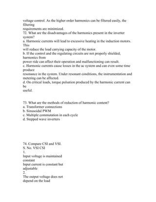 voltage control. As the higher order harmonics can be filtered easily, the
filtering
requirements are minimized.
72. What are the disadvantages of the harmonics present in the inverter
system?
a. Harmonic currents will lead to excessive heating in the induction motors.
This
will reduce the load carrying capacity of the motor.
b. If the control and the regulating circuits are not properly shielded,
harmonics from
power ride can affect their operation and malfunctioning can result.
c. Harmonic currents cause losses in the ac system and can even some time
produce
resonance in the system. Under resonant conditions, the instrumentation and
metering can be affected.
d. On critical loads, torque pulsation produced by the harmonic current can
be
useful.


73. What are the methods of reduction of harmonic content?
a. Transformer connections
b. Sinusoidal PWM
c. Multiple commutation in each cycle
d. Stepped wave inverters




74. Compare CSI and VSI.
S. No. VSI CSI
1.
Input voltage is maintained
constant
Input current is constant but
adjustable
2.
The output voltage does not
depend on the load
 
