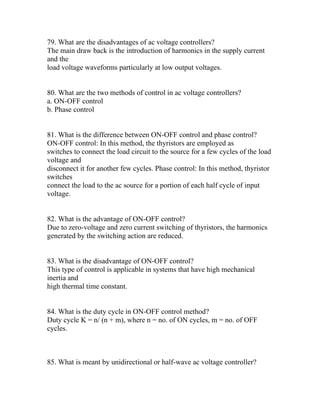 79. What are the disadvantages of ac voltage controllers?
The main draw back is the introduction of harmonics in the supply current
and the
load voltage waveforms particularly at low output voltages.


80. What are the two methods of control in ac voltage controllers?
a. ON-OFF control
b. Phase control


81. What is the difference between ON-OFF control and phase control?
ON-OFF control: In this method, the thyristors are employed as
switches to connect the load circuit to the source for a few cycles of the load
voltage and
disconnect it for another few cycles. Phase control: In this method, thyristor
switches
connect the load to the ac source for a portion of each half cycle of input
voltage.


82. What is the advantage of ON-OFF control?
Due to zero-voltage and zero current switching of thyristors, the harmonics
generated by the switching action are reduced.


83. What is the disadvantage of ON-OFF control?
This type of control is applicable in systems that have high mechanical
inertia and
high thermal time constant.


84. What is the duty cycle in ON-OFF control method?
Duty cycle K = n/ (n + m), where n = no. of ON cycles, m = no. of OFF
cycles.



85. What is meant by unidirectional or half-wave ac voltage controller?
 
