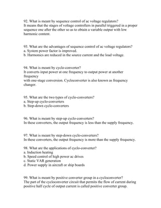 92. What is meant by sequence control of ac voltage regulators?
It means that the stages of voltage controllers in parallel triggered in a proper
sequence one after the other so as to obtain a variable output with low
harmonic content.


93. What are the advantages of sequence control of ac voltage regulators?
a. System power factor is improved.
b. Harmonics are reduced in the source current and the load voltage.


94. What is meant by cyclo-converter?
It converts input power at one frequency to output power at another
frequency
with one-stage conversion. Cycloconverter is also known as frequency
changer.


95. What are the two types of cyclo-converters?
a. Step-up cyclo-converters
b. Step-down cyclo-converters


96. What is meant by step-up cyclo-converters?
In these converters, the output frequency is less than the supply frequency.


97. What is meant by step-down cyclo-converters?
In these converters, the output frequency is more than the supply frequency.

98. What are the applications of cyclo-converter?
a. Induction heating
b. Speed control of high power ac drives
c. Static VAR generation
d. Power supply in aircraft or ship boards


99. What is meant by positive converter group in a cycloconverter?
The part of the cycloconverter circuit that permits the flow of current during
positive half cycle of output current is called positive converter group.
 