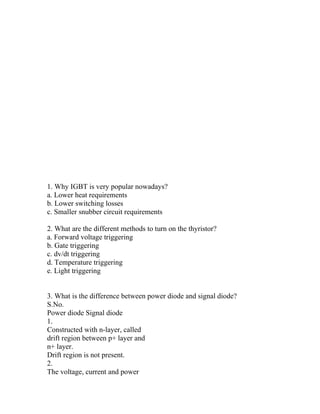 1. Why IGBT is very popular nowadays?
a. Lower heat requirements
b. Lower switching losses
c. Smaller snubber circuit requirements

2. What are the different methods to turn on the thyristor?
a. Forward voltage triggering
b. Gate triggering
c. dv/dt triggering
d. Temperature triggering
e. Light triggering


3. What is the difference between power diode and signal diode?
S.No.
Power diode Signal diode
1.
Constructed with n-layer, called
drift region between p+ layer and
n+ layer.
Drift region is not present.
2.
The voltage, current and power
 