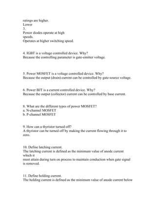 ratings are higher.
Lower
3.
Power diodes operate at high
speeds.
Operates at higher switching speed.


4. IGBT is a voltage controlled device. Why?
Because the controlling parameter is gate-emitter voltage.



5. Power MOSFET is a voltage controlled device. Why?
Because the output (drain) current can be controlled by gate-source voltage.


6. Power BJT is a current controlled device. Why?
Because the output (collector) current can be controlled by base current.


8. What are the different types of power MOSFET?
a. N-channel MOSFET
b. P-channel MOSFET


9. How can a thyristor turned off?
A thyristor can be turned off by making the current flowing through it to
zero.


10. Define latching current.
The latching current is defined as the minimum value of anode current
which it
must attain during turn on process to maintain conduction when gate signal
is removed.


11. Define holding current.
The holding current is defined as the minimum value of anode current below
 
