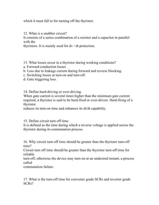 which it must fall to for turning off the thyristor.


12. What is a snubber circuit?
It consists of a series combination of a resistor and a capacitor in parallel
with the
thyristors. It is mainly used for dv / dt protection.



13. What losses occur in a thyristor during working conditions?
a. Forward conduction losses
b. Loss due to leakage current during forward and reverse blocking.
c. Switching losses at turn-on and turn-off.
d. Gate triggering loss.


14. Define hard-driving or over-driving.
When gate current is several times higher than the minimum gate current
required, a thyristor is said to be hard-fired or over-driven. Hard-firing of a
thyristor
reduces its turn-on time and enhances its di/dt capability.


15. Define circuit turn off time.
It is defined as the time during which a reverse voltage is applied across the
thyristor during its commutation process.


16. Why circuit turn off time should be greater than the thyristor turn-off
time?
Circuit turn off time should be greater than the thyristor turn-off time for
reliable
turn-off, otherwise the device may turn-on at an undesired instant, a process
called
commutation failure.


17. What is the turn-off time for converter grade SCRs and inverter grade
SCRs?
 