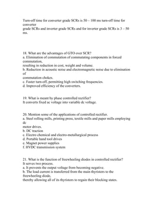 Turn-off time for converter grade SCRs is 50 – 100 ms turn-off time for
converter
grade SCRs and inverter grade SCRs and for inverter grade SCRs is 3 – 50
ms.




18. What are the advantages of GTO over SCR?
a. Elimination of commutation of commutating components in forced
commutation,
resulting in reduction in cost, weight and volume.
b. Reduction in acoustic noise and electromagnetic noise due to elimination
of
commutation chokes.
c. Faster turn-off, permitting high switching frequencies.
d. Improved efficiency of the converters.


19. What is meant by phase controlled rectifier?
It converts fixed ac voltage into variable dc voltage.


20. Mention some of the applications of controlled rectifier.
a. Steel rolling mills, printing press, textile mills and paper mills employing
dc
motor drives.
b. DC traction
c. Electro chemical and electro-metallurgical process
d. Portable hand tool drives
e. Magnet power supplies
f. HVDC transmission system


21. What is the function of freewheeling diodes in controlled rectifier?
It serves two process.
a. It prevents the output voltage from becoming negative.
b. The load current is transferred from the main thyristors to the
freewheeling diode,
thereby allowing all of its thyristors to regain their blocking states.
 