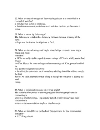 22. What are the advantages of freewheeling diodes in a controlled in a
controlled rectifier?
a. Input power factor is improved.
b. Load current waveform is improved and thus the load performance is
better.

23. What is meant by delay angle?
The delay angle is defined as the angle between the zero crossing of the
input
voltage and the instant the thyristor is fired.


24. What are the advantages of single phase bridge converter over single
phase mid-point
converter?
a. SCRs are subjected to a peak-inverse voltage of 2Vm in a fully controlled
bridge
rectifier. Hence for same voltage and currnt ratings of SCrs, power handled
by
mid-point configuration is about
b. In mid-point converter, each secondary winding should be able to supply
the load
power. As such, the transformer rating in mid-point converter is double the
load
rating.


25. What is commutation angle or overlap angle?
The commutation period when outgoing and incoming thyristors are
conducting is
known as overlap period. The angular period, when both devices share
conduction is
known as the commutation angle or overlap angle.


26. What are the different methods of firing circuits for line commutated
converter?
a. UJT firing circuit.
 