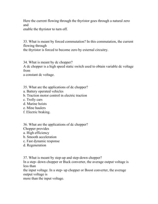 Here the current flowing through the thyristor goes through a natural zero
and
enable the thyristor to turn off.


33. What is meant by forced commutation? In this commutation, the current
flowing through
the thyristor is forced to become zero by external circuitry.


34. What is meant by dc chopper?
A dc chopper is a high speed static switch used to obtain variable dc voltage
from
a constant dc voltage.


35. What are the applications of dc chopper?
a. Battery operated vehicles
b. Traction motor control in electric traction
c. Trolly cars
d. Marine hoists
e. Mine haulers
f. Electric braking.


36. What are the applications of dc chopper?
Chopper provides
a. High efficiency
b. Smooth acceleration
c. Fast dynamic response
d. Regeneration


37. What is meant by step-up and step-down chopper?
In a step- down chopper or Buck converter, the average output voltage is
less than
the input voltage. In a step- up chopper or Boost converter, the average
output voltage is
more than the input voltage.
 