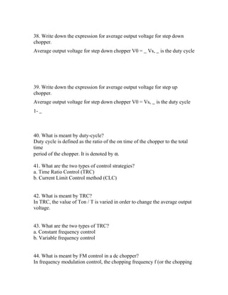 38. Write down the expression for average output voltage for step down
chopper.
Average output voltage for step down chopper V0 = _ Vs, _ is the duty cycle




39. Write down the expression for average output voltage for step up
chopper.
Average output voltage for step down chopper V0 = Vs, _ is the duty cycle
1- _



40. What is meant by duty-cycle?
Duty cycle is defined as the ratio of the on time of the chopper to the total
time
period of the chopper. It is denoted by α.

41. What are the two types of control strategies?
a. Time Ratio Control (TRC)
b. Current Limit Control method (CLC)


42. What is meant by TRC?
In TRC, the value of Ton / T is varied in order to change the average output
voltage.


43. What are the two types of TRC?
a. Constant frequency control
b. Variable frequency control


44. What is meant by FM control in a dc chopper?
In frequency modulation control, the chopping frequency f (or the chopping
 